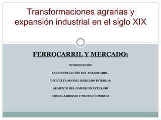 FERROCARRIL Y MERCADO: INTRODUCCIÓN LA CONSTRUCCIÓN DEL FERROCARRIL DIFICULTADES DEL MERCADO INTERIOR AUMENTO DEL COMERCIO EXTERIOR LIBRECAMBISMO Y PROTECCIONISMO Transformaciones agrarias y expansi ó n industrial en el siglo XIX 