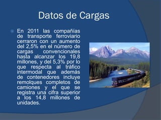 Datos de Cargas
   En 2011 las compañías
    de transporte ferroviario
    cerraron con un aumento
    del 2,5% en el número de
    cargas     convencionales
    hasta alcanzar los 19,8
    millones, y del 5,3% por lo
    que respecta al tráfico
    intermodal que además
    de contenedores incluye
    remolques completos de
    camiones y el que se
    registra una cifra superior
    a los 14,8 millones de
    unidades.
 