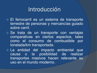 Introducción
 El ferrocarril es un sistema de transporte
  terrestre de personas y mercancías guiado
  sobre carril.
 Se trata de un transporte con ventajas
  comparativas en ciertos aspectos, tales
  como el consumo de combustible por
  tonelada/km transportada.
 La entidad del impacto ambiental que
  causa o la posibilidad de realizar
  transportes masivos hacen relevante su
  uso en el mundo moderno.
 