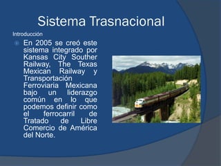 Sistema Trasnacional
Introducción
   En 2005 se creó este
    sistema integrado por
    Kansas City Souther
    Railway, The Texas
    Mexican Railway y
    Transportación
    Ferroviaria Mexicana
    bajo un liderazgo
    común en lo que
    podemos definir como
    el    ferrocarril    de
    Tratado     de    Libre
    Comercio de América
    del Norte.
 