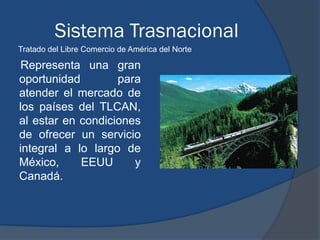 Sistema Trasnacional
Tratado del Libre Comercio de América del Norte

Representa una gran
oportunidad        para
atender el mercado de
los países del TLCAN,
al estar en condiciones
de ofrecer un servicio
integral a lo largo de
México,     EEUU      y
Canadá.
 