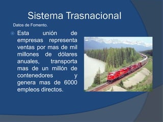 Sistema Trasnacional
Datos de Fomento.

   Esta     unión     de
    empresas representa
    ventas por mas de mil
    millones de dólares
    anuales,    transporta
    mas de un millón de
    contenedores         y
    genera mas de 6000
    empleos directos.
 