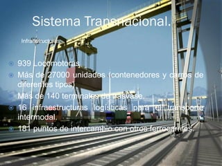 Sistema Transnacional.
    Infraestructuras



   939 Locomotoras
   Más de 27000 unidades (contenedores y carros de
    diferentes tipos)
   Más de 140 terminales de trasvase.
   16 infraestructuras logísticas para el transporte
    intermodal.
   181 puntos de intercambio con otros ferrocarriles.
 