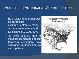 Asociación Americana De Ferrocarriles.

   Es el sistema de transporte
    de carga más
    eficiente, rentable y menos
    contaminante en el mundo.
   Se extiende 230.000 Km.
    El AAR asegura que la
    industria de mercancías por
    ferrocarril continuará para
    satisfacer la necesidad de
    estos países.
 