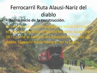 Ferrocarril Ruta Alausi-Nariz del
diablo

• Fecha inicio de la construcción.
La construcción del ferrocarril se inició 1872 en
el gobierno de Gabriel García Moreno, quien en
1873, pone al servicio del Ecuador 41 Km. de vía,
desde Yaguachi hasta Milagro, en la Costa.

 