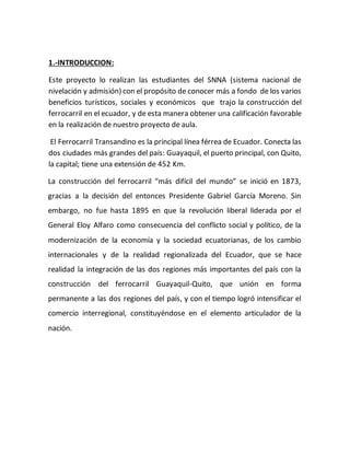 1.-INTRODUCCION:
Este proyecto lo realizan las estudiantes del SNNA (sistema nacional de
nivelación y admisión) con el propósito de conocer más a fondo de los varios
beneficios turísticos, sociales y económicos que trajo la construcción del
ferrocarril en el ecuador, y de esta manera obtener una calificación favorable
en la realización de nuestro proyecto de aula.
El Ferrocarril Transandino es la principal línea férrea de Ecuador. Conecta las
dos ciudades más grandes del país: Guayaquil, el puerto principal, con Quito,
la capital; tiene una extensión de 452 Km.
La construcción del ferrocarril “más difícil del mundo” se inició en 1873,
gracias a la decisión del entonces Presidente Gabriel García Moreno. Sin
embargo, no fue hasta 1895 en que la revolución liberal liderada por el
General Eloy Alfaro como consecuencia del conflicto social y político, de la
modernización de la economía y la sociedad ecuatorianas, de los cambio
internacionales y de la realidad regionalizada del Ecuador, que se hace
realidad la integración de las dos regiones más importantes del país con la
construcción del ferrocarril Guayaquil-Quito, que unión en forma
permanente a las dos regiones del país, y con el tiempo logró intensificar el
comercio interregional, constituyéndose en el elemento articulador de la
nación.
 