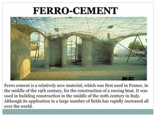 FERRO-CEMENT
Ferro cement is a relatively new material, which was first used in France, in
the middle of the 19th century, for the construction of a rowing boat. It was
used in building construction in the middle of the 20th century in Italy.
Although its application in a large number of fields has rapidly increased all
over the world.
 