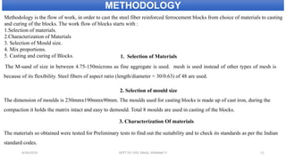 Methodology is the flow of work, in order to cast the steel fiber reinforced ferrocement blocks from choice of materials to casting
and curing of the blocks. The work flow of blocks starts with :
1.Selection of materials.
2.Characterization of Materials
3. Selection of Mould size.
4. Mix proportions.
5. Casting and curing of Blocks. 1. Selection of Materials
The M-sand of size in between 4.75-150microns as fine aggregate is used. mesh is used instead of other types of mesh is
because of its flexibility. Steel fibers of aspect ratio (length/diameter = 30/0.63) of 48 are used.
2. Selection of mould size
The dimension of moulds is 230mmx190mmx90mm. The moulds used for casting blocks is made up of cast iron, during the
compaction it holds the matrix intact and easy to demould. Total 8 moulds are used in casting of the blocks.
3. Characterization Of materials
The materials so obtained were tested for Preliminary tests to find out the suitability and to check its standards as per the Indian
standard codes.
METHODOLOGY
6/30/2019 DEPT OF CIVIL ENGG, VEMANA IT 11
 