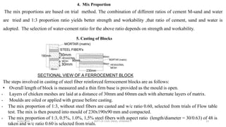 STEEL FIBER's
MORTAR (matrix)
5. Casting of Blocks
SECTIONAL VIEW OF A FERROCEMENT BLOCK
The steps involved in casting of steel fiber reinforced ferrocement blocks are as follows:
• Overall length of block is measured and a thin firm base is provided as the mould is open.
• Layers of chicken meshes are laid at a distance of 30mm and 60mm each with alternate layers of matrix.
• Moulds are oiled or applied with grease before casting.
• The mix proportion of 1:3, without steel fibers are casted and w/c ratio 0.60, selected from trials of Flow table
test. The mix is then poured into mould of 230x190x90 mm and compacted.
• The mix proportion of 1:3, 0.5%, 1.0%, 1,5% steel fibers with aspect ratio (length/diameter = 30/0.63) of 48 is
taken and w/c ratio 0.60 is selected from trials.
30mm
30mm
4. Mix Proportion
The mix proportions are based on trial method. The combination of different ratios of cement M-sand and water
are tried and 1:3 proportion ratio yields better strength and workability ,that ratio of cement, sand and water is
adopted. The selection of water-cement ratio for the above ratio depends on strength and workability.
6/30/2019 DEPT OF CIVIL ENGG, VEMANA IT 12
 