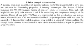5. Prism strength in compression
A masonry prism is an assemblage of masonry units and mortar that is constructed to serve as a
test specimen for determining properties of masonry assemblages. The Bureau of Indian
Standards (IS:1905-1987)suggests testing of masonry prisms of minimum 40cm high with
height/thickness (h/t) ratio between 2 and 5 for determining the compressive strength of the
masonry. Prisms of size 230x190x90mm was incorporated in this investigation. An average
mortar joint of thickness of 10 mm was maintained in all the prism specimens and it was cured for
a period of 7 days and the bonded specimens were tested in a Universal Testing Machine. The
strength results obtained are represented in terms of the masonry efficiency, as per the guidelines
of IS:1905-1987.
6/30/2019 DEPT OF CIVIL ENGG, VEMANA IT 19
 