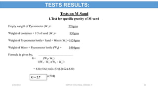 Tests on M-Sand
1.Test for specific gravity of M-sand
Empty weight of Pycnometer (W1)= 576gms
Weight of container + 1/3 of sand (W2)= 830gms
Weight of Pycnometer bottle+ Sand + Water (W3)=1624gms
Weight of Water + Pycnometer bottle (W4) = 1464gms
Formula is given by,
G= (W2- W1)
((W4 –W1)-(W3 - W2))
= 830-576/(1464-576)-(1624-830)
= 254/(888)-(794)G = 2.7
TESTS RESULTS:
6/30/2019 DEPT OF CIVIL ENGG, VEMANA IT 21
 