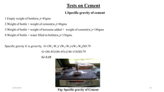 Tests on Cement
1.Specific gravity of cement
1.Empty weight of bottle(w1)=45gms
2.Weight of bottle + weight of cement(w2)=86gms
3.Weight of bottle + weight of kerosene added + weight of cement(w3)=146gms
4.Weight of bottle + water filled in bottle(w4)=136gms
Specific gravity G is given by, G=(W2-W1)/ (W2-W1)-(W3-W4)X0.79
G=(86-45)/(86-45)-(146-118)X0.79
G=3.15
Fig: Specific gravity of Cement
6/30/2019 DEPT OF CIVIL ENGG, VEMANA IT 24
 