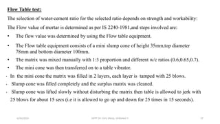 Flow Table test:
The selection of water-cement ratio for the selected ratio depends on strength and workability:
The Flow value of mortar is determined as per IS 2240-1981,and steps involved are:
• The flow value was determined by using the Flow table equipment.
• The Flow table equipment consists of a mini slump cone of height 35mm,top diameter
78mm and bottom diameter 100mm.
• The matrix was mixed manually with 1:3 proportion and different w/c ratios (0.6,0.65,0.7).
• The mini cone was then transferred on to a table vibrator.
• In the mini cone the matrix was filled in 2 layers, each layer is tamped with 25 blows.
• Slump cone was filled completely and the surplus matrix was cleaned.
• Slump cone was lifted slowly without disturbing the matrix then table is allowed to jerk with
25 blows for about 15 secs (i.e it is allowed to go up and down for 25 times in 15 seconds).
6/30/2019 DEPT OF CIVIL ENGG, VEMANA IT 27
 