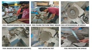 FIG1: PROPORTIONING FOR THE TRIALS FIG2: FILLING THE FLOW TABLE MOULD FIG3: AFTER REMOVAL OF MOULD
FIG4: GIVING 25 NO OF JERK’s(JOLTING) FIG5: AFTER THE TEST FIG6: MEASURING THE SPREAD6/30/2019 DEPT OF CIVIL ENGG, VEMANA IT 28
 