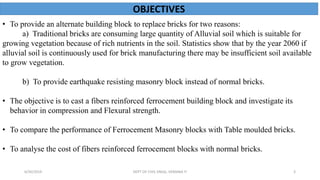 OBJECTIVES
• To provide an alternate building block to replace bricks for two reasons:
a) Traditional bricks are consuming large quantity of Alluvial soil which is suitable for
growing vegetation because of rich nutrients in the soil. Statistics show that by the year 2060 if
alluvial soil is continuously used for brick manufacturing there may be insufficient soil available
to grow vegetation.
b) To provide earthquake resisting masonry block instead of normal bricks.
• The objective is to cast a fibers reinforced ferrocement building block and investigate its
behavior in compression and Flexural strength.
• To compare the performance of Ferrocement Masonry blocks with Table moulded bricks.
• To analyse the cost of fibers reinforced ferrocement blocks with normal bricks.
6/30/2019 DEPT OF CIVIL ENGG, VEMANA IT 3
 