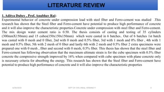 1. Aditya Dubey , Prof. Anubhav Rai:
Experimental behavior of concrete under compression load with steel fiber and Ferro-cement was studied .This
research has shown that the Steel fiber and Ferro-cement have potential to produce high performance of concrete
and it will also improve the characteristic properties.Concrete under compression with steel fiber and Ferro-cement.
The mix design water cement ratio is 0.50. The thesis consists of casting and testing of 35 cylinders
(300mmX150mm) and 15 cubes(150x150x150mm) which were casted in 6 batches.. Out of 6 batches 1st batch
was casted with 0 mesh and 0 fiber, 2nd with 0 mesh and 0.5% fiber, 3rd with 1 mesh and 0% fiber , 4th with 1
mesh and 0.5% fiber, 5th with 2 mesh of 0 fiber and lastly 6th with 2 mesh and 0.5% fiber 2 extra specimens were
prepared one with 0 mesh , fiber and second with 0 mesh, 0.5% fiber. This thesis has shown that the steel fiber and
Ferro-cement has following observation that the maximum ultimate strain is for the cube specimen with 0.5% fiber
concrete the compressive strength improved by 16% when compared with cube specimen with plane concrete only
is necessary criteria for absorbing the energy. This research has shown that the Steel fiber and Ferro-cement have
potential to produce high performance of concrete and it will also improve the characteristic properties
LITERATURE REVIEW
6/30/2019 DEPT OF CIVIL ENGG, VEMANA IT 4
 