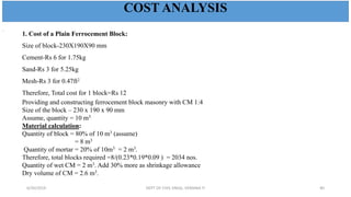 1. Cost of a Plain Ferrocement Block:
Size of block-230X190X90 mm
Cement-Rs 6 for 1.75kg
Sand-Rs 3 for 5.25kg
Mesh-Rs 3 for 0.47ft2
Therefore, Total cost for 1 block=Rs 12
Providing and constructing ferrocement block masonry with CM 1:4
Size of the block – 230 x 190 x 90 mm
Assume, quantity = 10 m3
Material calculation:
Quantity of block = 80% of 10 m3 (assume)
= 8 m3
Quantity of mortar = 20% of 10m3 = 2 m3.
Therefore, total blocks required =8/(0.23*0.19*0.09 ) = 2034 nos.
Quantity of wet CM = 2 m3. Add 30% more as shrinkage allowance
Dry volume of CM = 2.6 m3.
.
COST ANALYSIS
6/30/2019 DEPT OF CIVIL ENGG, VEMANA IT 40
 