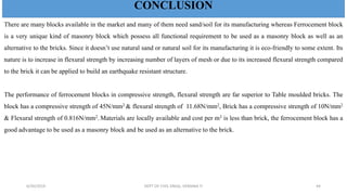 CONCLUSION
There are many blocks available in the market and many of them need sand/soil for its manufacturing whereas Ferrocement block
is a very unique kind of masonry block which possess all functional requirement to be used as a masonry block as well as an
alternative to the bricks. Since it doesn’t use natural sand or natural soil for its manufacturing it is eco-friendly to some extent. Its
nature is to increase in flexural strength by increasing number of layers of mesh or due to its increased flexural strength compared
to the brick it can be applied to build an earthquake resistant structure.
The performance of ferrocement blocks in compressive strength, flexural strength are far superior to Table moulded bricks. The
block has a compressive strength of 45N/mm2 & flexural strength of 11.68N/mm2, Brick has a compressive strength of 10N/mm2
& Flexural strength of 0.816N/mm2. Materials are locally available and cost per m3 is less than brick, the ferrocement block has a
good advantage to be used as a masonry block and be used as an alternative to the brick.
CONCLUSION
6/30/2019 DEPT OF CIVIL ENGG, VEMANA IT 44
 