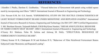 1.Randhir J. Phalke, Darshan G. Gaidhankar, “ Flexural behaviour of ferrocement slab panels using welded square
mesh by incorporating steel fibers.”IJRET: International Journal of Research in Engineering and Technology.
2.Sri. Naveen G.M, Sri. G.S. Suresh, “EXPERIMENTAL STUDY ON THE DUCTILE CHARACTERISTICS OF
LIGHT WEIGHT FERROCEMENT BEAMS UNDER MONOTONIC AND REPEATED LOADING”. International
Journal of Innovative Research in Science, Engineering and Technology (An ISO 3297: 2007 Certified Organization)
3. Md Ihtesham Hussain, Vaijanath Halhalli, P.M.B Raj Kiran Nanduri, “SHEAR AND FLEXURAL BEHAVIOR
OF FERRO CEMENT DEEP BEAMS”. IJRET: International Journal of Research in Engineering and Technology
4.Yousry B.I. Shaheen, Noha M. Solima and Ashwaq M. Hafiz, “STRUCTURAL BEHAVIOUR OF
FERROCEMENT CHANNELS BEAMS”.
5.Manoj Kumar H R, Chakrapani B M and Kishora D S, “Behaviour of Fiber Reinforced Ferrocement Beams
Subjected Under Monotonic and Repeated Loading”.
REFERENCES
6/30/2019 DEPT OF CIVIL ENGG, VEMANA IT 46
 