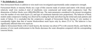 3. Dr.Abdulkader G. Anwar:
Here ferrocement blocks in addition to wire mesh were investigated experimentally under compressive strength.
Ferrocement blocks or masonry blocks are a type of thin concrete made of cement sand matrix with closely spaced
relatively small wire meshes.A total of nineblocks were constructed and tested under compressive load. The
dimensions of hollow blocks were (400x200x200) mm. The main parameters considered in the present investigation
were the number of wire mesh layers (2), and type of constituent materials (mix proportions). The behavior of block
models under compressive loading was observed by reading the loads and observing the initial and crack patterns and
mode of failure. It is concluded that the compressive strength of ferrocement blocks having (2 wire meshes) is
considerably higher than that of mortar blockswithout mesh layers only by about (73.4 %). The behavior is less
significantly affected when wire mesh are
added to ferrocement blocks with (2 mesh layers), the increase was about (57%) with concrete blocks, and finally the
presence of wire mesh reinforcement in the blocks decreases the water absorption compared with the corresponding
concrete blocks.
6/30/2019 DEPT OF CIVIL ENGG, VEMANA IT 5
 