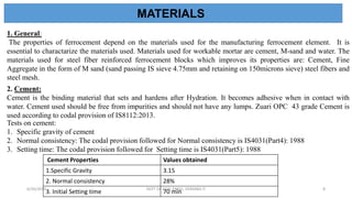1. General:
The properties of ferrocement depend on the materials used for the manufacturing ferrocement element. It is
essential to charactarize the materials used. Materials used for workable mortar are cement, M-sand and water. The
materials used for steel fiber reinforced ferrocement blocks which improves its properties are: Cement, Fine
Aggregate in the form of M sand (sand passing IS sieve 4.75mm and retaining on 150microns sieve) steel fibers and
steel mesh.
2. Cement:
Cement is the binding material that sets and hardens after Hydration. It becomes adhesive when in contact with
water. Cement used should be free from impurities and should not have any lumps. Zuari OPC 43 grade Cement is
used according to codal provision of IS8112:2013.
Tests on cement:
1. Specific gravity of cement
2. Normal consistency: The codal provision followed for Normal consistency is IS4031(Part4): 1988
3. Setting time: The codal provision followed for Setting time is IS4031(Part5): 1988
MATERIALS
Cement Properties Values obtained
1.Specific Gravity 3.15
2. Normal consistency 28%
3. Initial Setting time 70 min
6/30/2019 DEPT OF CIVIL ENGG, VEMANA IT 8
 