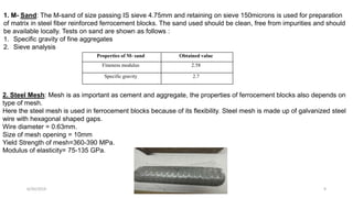 1. M- Sand: The M-sand of size passing IS sieve 4.75mm and retaining on sieve 150microns is used for preparation
of matrix in steel fiber reinforced ferrocement blocks. The sand used should be clean, free from impurities and should
be available locally. Tests on sand are shown as follows :
1. Specific gravity of fine aggregates
2. Sieve analysis
2. Steel Mesh: Mesh is as important as cement and aggregate, the properties of ferrocement blocks also depends on
type of mesh.
Here the steel mesh is used in ferrocement blocks because of its flexibility. Steel mesh is made up of galvanized steel
wire with hexagonal shaped gaps.
Wire diameter = 0.63mm.
Size of mesh opening = 10mm
Yield Strength of mesh=360-390 MPa.
Modulus of elasticity= 75-135 GPa.
Properties of M- sand Obtained value
Fineness modulus 2.58
Specific gravity 2.7
6/30/2019 DEPT OF CIVIL ENGG, VEMANA IT 9
 
