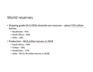World reserves
• Shipping grade (% Cr2O3) chromite ore reserves – about 570 million
tonnes
• Kazakhstan - 41%
• South Africa – 36%
• India – 18%
• Production - 40.8 million tonnes in 2018
• South Africa – 44%
• Turkey – 18%
• Kazakhstan – 17%
• India – 9% (3.78 million tonnes in 2018)
 