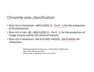 Chromite ores classification
• Ores rich in chromium: >46% Cr2O3, Cr : Fe>2 : 1; for the production
of ferrochromium
• Ores rich in iron: 40 – 46% Cr2O3, Cr : Fe<2 : 1; for the production of
charge chrome and for the chemical industry
• Ores rich in aluminum: >60 % (Cr2O3 +Al2O3), >20 % Al2O3; for
refractories
Metallurgical-grade chromite ores - hard lumpy or friable lump
types, fines, and concentrates.
Concentrates - upgrading of lean ores or fines
 