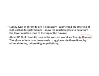 • Lumpy type of chromite ore is necessary - submerged arc smelting of
high-carbon ferrochromium – allow the reaction gases to pass from
the lower reaction zone to the top of the furnace
• About 80 % of chromite ores in the western world are fines (<10 mm).
Therefore, efforts have been made to agglomerate these fines, by
either sintering, briquetting, or pelletizing
 