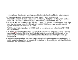 • +++ marks on the diagram (previous slide) indicate isobar line of 1 atm total pressure
• If these marks exist anywhere in the phase stability field, it means that
thermodynamically there is a possibility of obtaining that phase in the system under a
particular combination of temperature and partial pressures of CO an CO2
• At 1800K, it is not possible to get metallic Cr in Cr-C-O system; only oxide Cr2O3 (at high
CO2 fraction) or carbides Cr23C6 & Cr3C2 (at high CO fraction) are possible if total
system pressure is maintained at 1 atm.
• With increasing temperature to 2000K leads to appearance and extension of Cr3O4 &
CrO phase field
• At 2200K, metallic Cr phase field appears; but, very limited range CO2 partial pressure.
Eventhough Cr-oxide might be reduced by C at high temperature, it is unlikely to be
practically feasible to produce pure Cr due to difficulties in controlling the local gas
atmosphere
• Thermodynamics of the Cr-C-O equilibria implies that the most practical method of Cr-
oxide reduction by carbon to produce Cr is realized by decreasing the activity of Cr in the
melt with the addition of Fe or Si
 