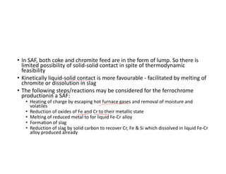 • In SAF, both coke and chromite feed are in the form of lump. So there is
limited possibility of solid-solid contact in spite of thermodynamic
feasibility
• Kinetically liquid-solid contact is more favourable - facilitated by melting of
chromite or dissolution in slag
• The following steps/reactions may be considered for the ferrochrome
productionin a SAF:
• Heating of charge by escaping hot furnace gases and removal of moisture and
volatiles
• Reduction of oxides of Fe and Cr to their metallic state
• Melting of reduced metal to for liquid Fe-Cr alloy
• Formation of slag
• Reduction of slag by solid carbon to recover Cr, Fe & Si which dissolved in liquid Fe-Cr
alloy produced already
 