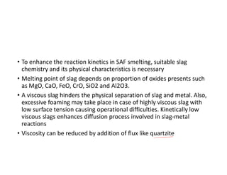 • To enhance the reaction kinetics in SAF smelting, suitable slag
chemistry and its physical characteristics is necessary
• Melting point of slag depends on proportion of oxides presents such
as MgO, CaO, FeO, CrO, SiO2 and Al2O3.
• A viscous slag hinders the physical separation of slag and metal. Also,
excessive foaming may take place in case of highly viscous slag with
low surface tension causing operational difficulties. Kinetically low
viscous slags enhances diffusion process involved in slag-metal
reactions
• Viscosity can be reduced by addition of flux like quartzite
 