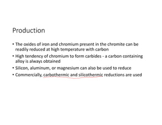 Production
• The oxides of iron and chromium present in the chromite can be
readily reduced at high temperature with carbon
• High tendency of chromium to form carbides - a carbon containing
alloy is always obtained
• Silicon, aluminum, or magnesium can also be used to reduce
• Commercially, carbothermic and silicothermic reductions are used
 