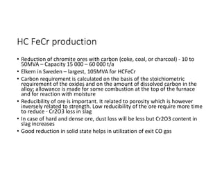 HC FeCr production
• Reduction of chromite ores with carbon (coke, coal, or charcoal) - 10 to
50MVA – Capacity 15 000 – 60 000 t/a
• Elkem in Sweden – largest, 105MVA for HCFeCr
• Carbon requirement is calculated on the basis of the stoichiometric
requirement of the oxides and on the amount of dissolved carbon in the
alloy; allowance is made for some combustion at the top of the furnace
and for reaction with moisture
• Reducibility of ore is important. It related to porosity which is however
inversely related to strength. Low reducibility of the ore require more time
to reduce - Cr2O3 loss in slag
• In case of hard and dense ore, dust loss will be less but Cr2O3 content in
slag increases
• Good reduction in solid state helps in utilization of exit CO gas
 