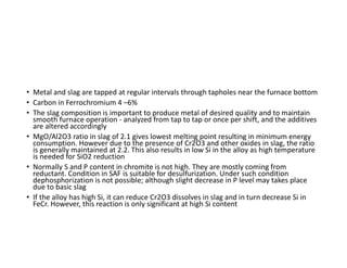 • Metal and slag are tapped at regular intervals through tapholes near the furnace bottom
• Carbon in Ferrochromium 4 –6%
• The slag composition is important to produce metal of desired quality and to maintain
smooth furnace operation - analyzed from tap to tap or once per shift, and the additives
are altered accordingly
• MgO/Al2O3 ratio in slag of 2.1 gives lowest melting point resulting in minimum energy
consumption. However due to the presence of Cr2O3 and other oxides in slag, the ratio
is generally maintained at 2.2. This also results in low Si in the alloy as high temperature
is needed for SiO2 reduction
• Normally S and P content in chromite is not high. They are mostly coming from
reductant. Condition in SAF is suitable for desulfurization. Under such condition
dephosphorization is not possible; although slight decrease in P level may takes place
due to basic slag
• If the alloy has high Si, it can reduce Cr2O3 dissolves in slag and in turn decrease Si in
FeCr. However, this reaction is only significant at high Si content
 