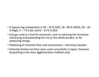 • A typical slag composition is 30 – 33 % SiO2, 26 –28 % Al2O3, 20 – 25
% MgO, 3 – 7 % CaO, and 8 – 13 % Cr2O3
• Exit gas used as a fuel for processes, such as calcining the limestone
and drying and preheating the ore or the whole burden, or for
producing energy
• Pelletizing of chromite fines and concentrates – Germany, Sweden
• Sintered chrome ore fines were used successfully in Japan. However,
briquetting is the main agglomeration method used
 