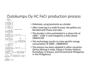 Outokumpu Oy HC FeCr production process
• Pelletized, using bentonite as a binder
• After sintering in a shaft furnace, the pellets are
blended with fluxes and coke. .
• This burden is then preheated in a rotary kiln at
1000 – 1100 ◦C and charged to a fully closed
24MVA SAF
• This technology results in a low specific energy
consumption of 2600 – 2800kWh/t
• The process has been adopted in other countries
(Orissa Mining in India, Elazig in Turkey, Hellenic
Ferroalloys in Greece, and Ferrochrome Philippines
in the Philippines).
 
