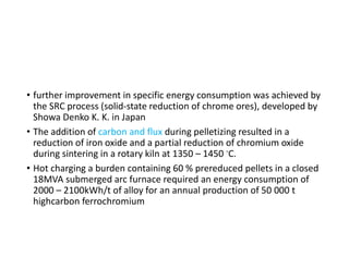 • further improvement in specific energy consumption was achieved by
the SRC process (solid-state reduction of chrome ores), developed by
Showa Denko K. K. in Japan
• The addition of carbon and flux during pelletizing resulted in a
reduction of iron oxide and a partial reduction of chromium oxide
during sintering in a rotary kiln at 1350 – 1450 ◦C.
• Hot charging a burden containing 60 % prereduced pellets in a closed
18MVA submerged arc furnace required an energy consumption of
2000 – 2100kWh/t of alloy for an annual production of 50 000 t
highcarbon ferrochromium
 