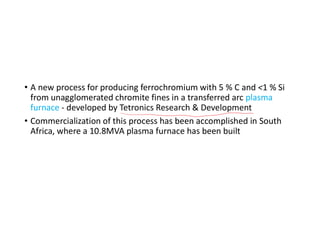 • A new process for producing ferrochromium with 5 % C and <1 % Si
from unagglomerated chromite fines in a transferred arc plasma
furnace - developed by Tetronics Research & Development
• Commercialization of this process has been accomplished in South
Africa, where a 10.8MVA plasma furnace has been built
 