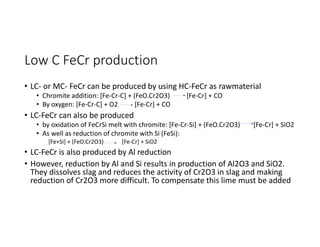 Low C FeCr production
• LC- or MC- FeCr can be produced by using HC-FeCr as rawmaterial
• Chromite addition: [Fe-Cr-C] + (FeO.Cr2O3) [Fe-Cr] + CO
• By oxygen: [Fe-Cr-C] + O2 [Fe-Cr] + CO
• LC-FeCr can also be produced
• by oxidation of FeCrSi melt with chromite: [Fe-Cr-Si] + (FeO.Cr2O3) [Fe-Cr] + SiO2
• As well as reduction of chromite with Si (FeSi):
[Fe+Si] + (FeO.Cr2O3) [Fe-Cr] + SiO2
• LC-FeCr is also produced by Al reduction
• However, reduction by Al and Si results in production of Al2O3 and SiO2.
They dissolves slag and reduces the activity of Cr2O3 in slag and making
reduction of Cr2O3 more difficult. To compensate this lime must be added
 