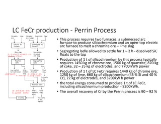 LC FeCr production - Perrin Process
• This process requires two furnaces: a submerged arc
furnace to produce silicochromium and an open-top electric
arc furnace to melt a chromite ore – lime slag
• Segregating ladle allowed to settle for 1 – 2 h - dissolved SiC
floats to the top
• Production of 1 t of silicochromium by this process typically
requires 1450 kg of chrome ore, 1500 kg of quartzite, 870 kg
of coke, 32 – 35 kg of electrodes, and 7700 kWh power
• Production of 1 t of LC FeCr requires 1440 kg of chrome ore,
1250 kg of lime, 660 kg of silicochromium (45 % Si and 40 %
Cr), 22 kg of electrodes, and 3200kW h power
• the total energy consumed to produce 1 t of LC FeCr,
including silicochromium production - 8200kWh.
• The overall recovery of Cr by the Perrin process is 90 – 92 %
20 – 25 % Si, 60 – 55 %
Cr, and 0.05 – 0.03%C
40 – 45% Si, 45 – 40%
Cr, & 0.05 – 0.02%C
8 – 10 % Cr2O3
25 – 27 % Cr2O3, 7 – 8 % FeO, 2 – 3 %
SiO2, & 45 – 48 % CaO
~70 % Cr, <1.5 % Si,
and 0.02 – 0.05 % C)
 