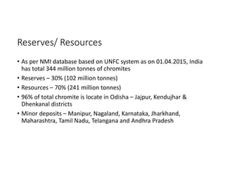 Reserves/ Resources
• As per NMI database based on UNFC system as on 01.04.2015, India
has total 344 million tonnes of chromites
• Reserves – 30% (102 million tonnes)
• Resources – 70% (241 million tonnes)
• 96% of total chromite is locate in Odisha – Jajpur, Kendujhar &
Dhenkanal districts
• Minor deposits – Manipur, Nagaland, Karnataka, Jharkhand,
Maharashtra, Tamil Nadu, Telangana and Andhra Pradesh
 