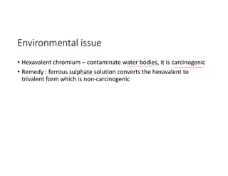 Environmental issue
• Hexavalent chromium – contaminate water bodies, it is carcinogenic
• Remedy : ferrous sulphate solution converts the hexavalent to
trivalent form which is non-carcinogenic
 