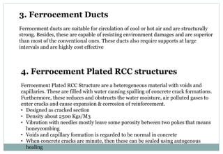 3. Ferrocement Ducts
Ferrocement ducts are suitable for circulation of cool or hot air and are structurally
strong. Besides, these are capable of resisting environment damages and are superior
than most of the conventional ones. These ducts also require supports at large
intervals and are highly cost effective
4. Ferrocement Plated RCC structures
Ferrocement Plated RCC Structure are a heterogeneous material with voids and
capillaries. These are filled with water causing spalling of concrete crack formations.
Furthermore, these reduces and obstructs the water moisture, air polluted gases to
enter cracks and cause expansion & corrosion of reinforcement.
• Designed as cracked section
• Density about 2500 Kgs/M3
• Vibration with needles mostly leave some porosity between two pokes that means
honeycombing
• Voids and capillary formation is regarded to be normal in concrete
• When concrete cracks are minute, then these can be sealed using autogenous
healing
 