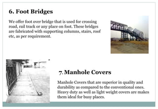6. Foot Bridges
We offer foot over bridge that is used for crossing
road, rail track or any place on foot. These bridges
are fabricated with supporting columns, stairs, roof
etc, as per requirement.
7. Manhole Covers
Manhole Covers that are superior in quality and
durability as compared to the conventional ones.
Heavy duty as well as light weight covers are makes
them ideal for busy places.
 