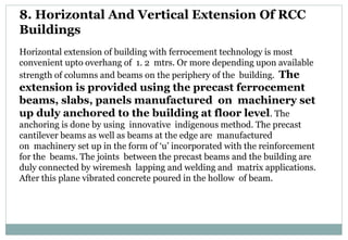 8. Horizontal And Vertical Extension Of RCC
Buildings
Horizontal extension of building with ferrocement technology is most
convenient upto overhang of 1. 2 mtrs. Or more depending upon available
strength of columns and beams on the periphery of the building. The
extension is provided using the precast ferrocement
beams, slabs, panels manufactured on machinery set
up duly anchored to the building at floor level. The
anchoring is done by using innovative indigenous method. The precast
cantilever beams as well as beams at the edge are manufactured
on machinery set up in the form of ‘u’ incorporated with the reinforcement
for the beams. The joints between the precast beams and the building are
duly connected by wiremesh lapping and welding and matrix applications.
After this plane vibrated concrete poured in the hollow of beam.
 