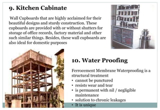 9. Kitchen Cabinate
Wall Cupboards that are highly acclaimed for their
beautiful designs and sturdy construction. These
cupboards are provided with or without shutters for
storage of office records, factory material and other
such similar things. Besides, these wall cupboards are
also ideal for domestic purposes
10. Water Proofing
Ferrocement Membrane Waterproofing is a
structural treatment
• cannot be punctured
• resists wear and tear
• is permanent with nil / negligible
maintenance
• solution to chronic leakages
• It is unique
 
