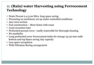 11. (Rain) water Harvesting using Ferrocement
Technology
• Drain Precast 2.4-3.00 Mtrs. long space saving
• Precasting on machinery set up under controlled conditions
• Any cross section
• Fast construction – More faster with crane
• Least execution time
• Perforated precast cover –easily removable for thorough cleaning
• No manholes
• Long perforated cover Ferrocement tanks for storage 25-30 mm walls
bottom and top Space saving Any capacity
• Less space occupation
• With Filtration Boring arrangement
 