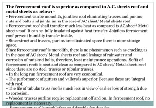 The ferrocement roof is superior as compared to A.C. sheets roof and
metal sheets as below: -
• Ferrocement can be monolith, jointless roof eliminating trusses and purlins
nuts and bolts and joints as in the case of AC sheet/ Metal sheets roof.
• Ferrocement roof shall transfer much less heat as compared to AC sheet/ Metal
sheets roof. It can be fully insulated against heat transfer. Jointless ferrocement
roof prevent humidity transfer inside.
• Since structural trusses, purlins are eliminated space there is more storage
space.
Since ferrocement roof is monolith, there is no phenomenon such as cracking as
in the case of AC sheet/ Metal sheets roof and leakage of rainwater and
corrosion of nuts and bolts, therefore, least maintenance operations. Soffit of
ferrocement roofs is neat and clean as compared to AC sheet/ Metal sheets roof
since there are no steel trusses or tubular trusses.
• In the long run ferrocement roof are very economical.
• The performance of gutters and valleys is superior. Because these are integral
with roof.
• The life of tubular truss roof is much less in view of earlier loss of strength due
to corrosion.
• Wooden trusses purlins require replacement off and on. In ferrocement roof, no
replacement is necessary.
 