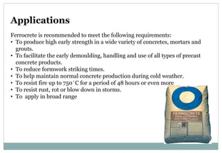 Applications
Ferrocrete is recommended to meet the following requirements:
• To produce high early strength in a wide variety of concretes, mortars and
grouts.
• To facilitate the early demoulding, handling and use of all types of precast
concrete products.
• To reduce formwork striking times.
• To help maintain normal concrete production during cold weather.
• To resist fire up to 750 ̊ C for a period of 48 hours or even more
• To resist rust, rot or blow down in storms.
• To apply in broad range
 